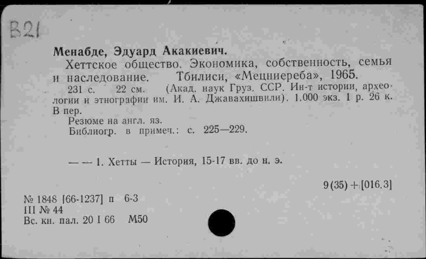 ﻿Менабде, Эдуард Акакиевич.
Хеттское общество. Экономика, собственность, семья и наследование. Тбилиси, «Мецниереба», 1965.
231 с. 22 см. (Акад, наук Груз. ССР. Ин-т истории, археологии и этнографии им. И. А. Джавахишвили). 1.000 экз. 1 р. 26 к. В пер.
Резюме на англ. яз.
Библиогр. в примеч.: с. 225—229.
----1. Хетты — История, 15-17 вв. до н. э.
9(35)+ [016.3]
№ 1848 [66-1237] п 6-3
III №44
Вс. кн. пал. 20 I 66 М50